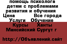 помощь психолога детям с проблемами развития и обучения › Цена ­ 1 000 - Все города Услуги » Обучение. Курсы   . Ханты-Мансийский,Сургут г.